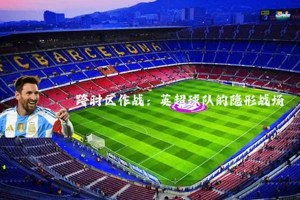 跨时区作战：英超球队的隐形战场